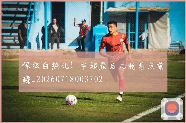 保级白热化！中超最后几轮看点前瞻_20260718003702
