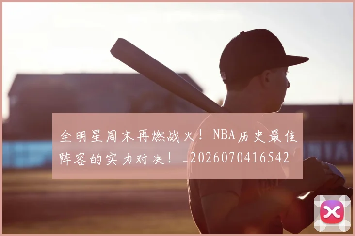 全明星周末再燃战火！NBA历史最佳阵容的实力对决！_20260704165420