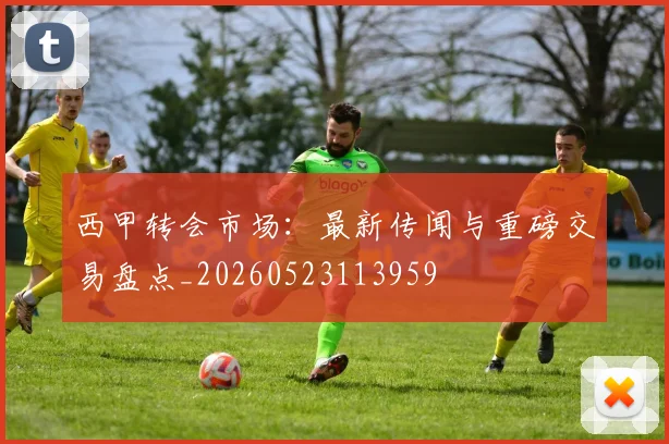 西甲转会市场：最新传闻与重磅交易盘点_20260523113959
