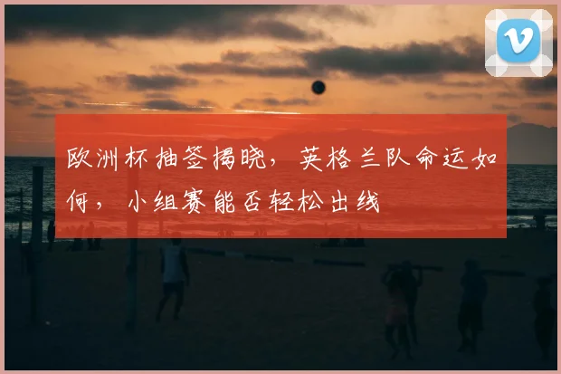 欧洲杯抽签揭晓，英格兰队命运如何，小组赛能否轻松出线