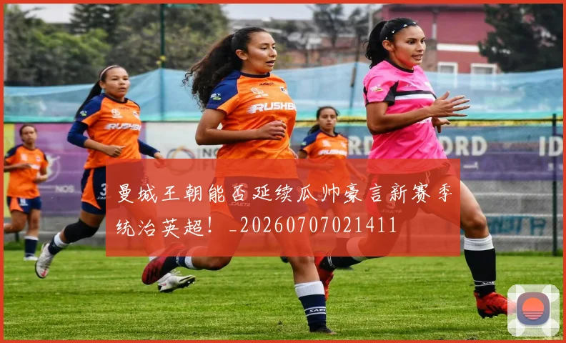 曼城王朝能否延续瓜帅豪言新赛季统治英超！_20260707021411