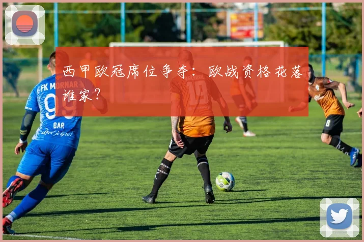 西甲欧冠席位争夺:欧战资格花落谁家?