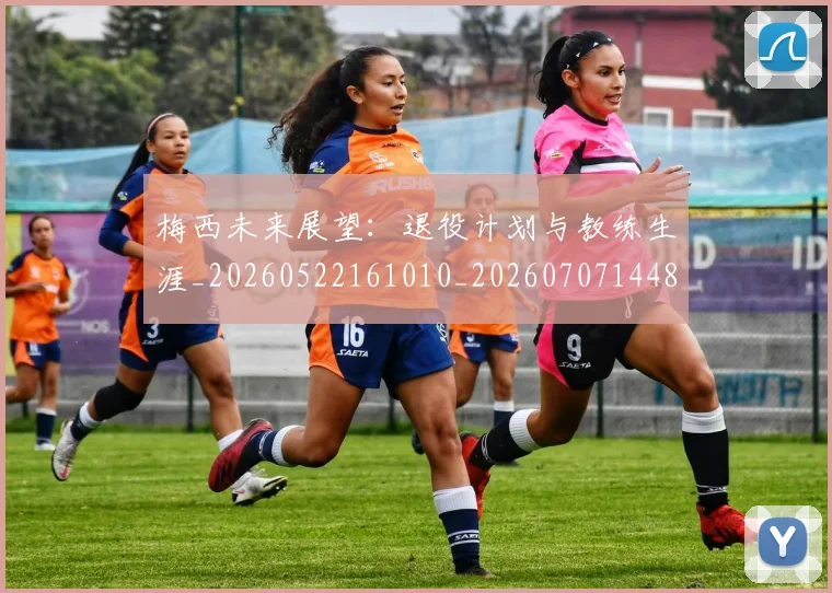 梅西未来展望：退役计划与教练生涯_20260522161010_20260707144835