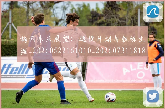 梅西未来展望：退役计划与教练生涯_20260522161010_20260731181834