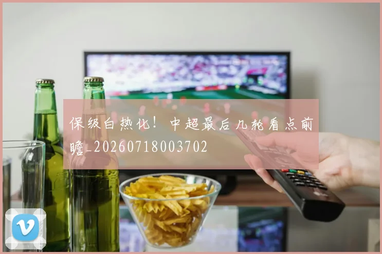 保级白热化！中超最后几轮看点前瞻_20260718003702