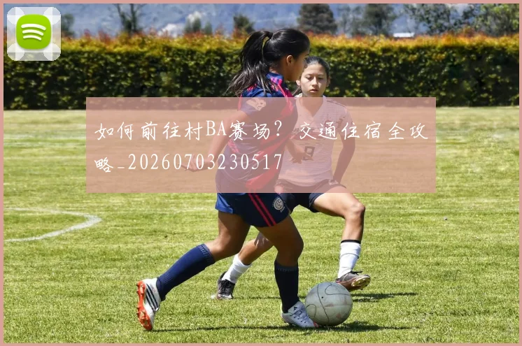 如何前往村BA赛场？交通住宿全攻略_20260703230517