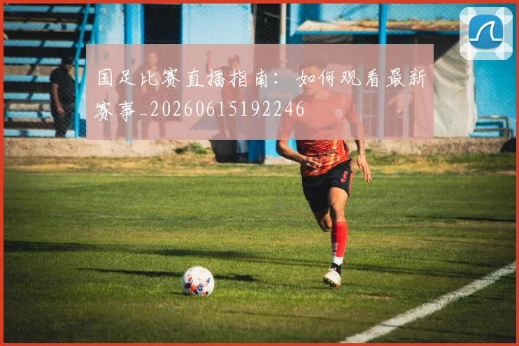 国足比赛直播指南：如何观看最新赛事_20260615192246