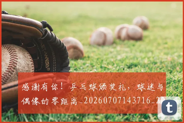 感谢有你！乒乓球颁奖礼，球迷与偶像的零距离_20260707143716_20260723181335
