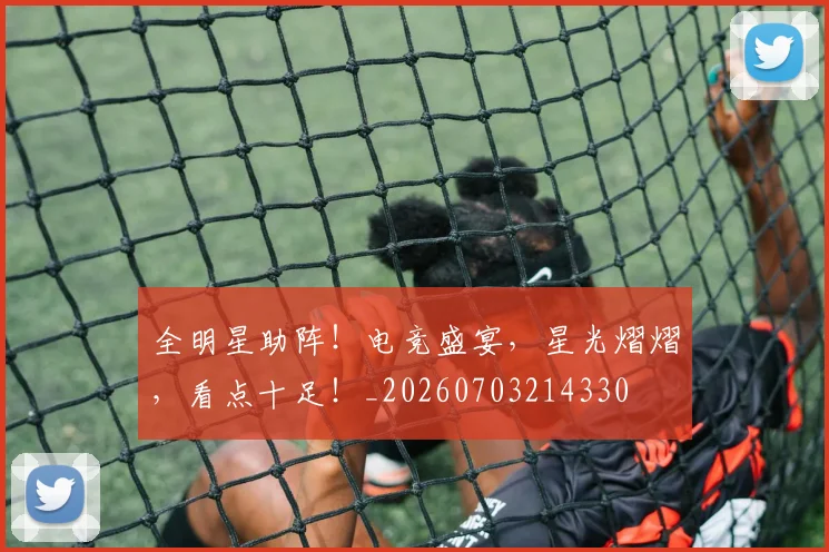 全明星助阵!电竞盛宴,星光熠熠,看点十足!_20260703214330