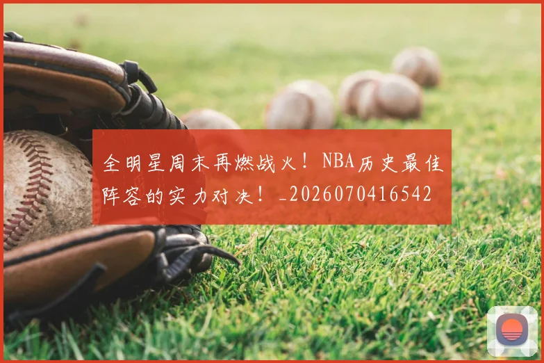 全明星周末再燃战火!NBA历史最佳阵容的实力对决!_20260704165420