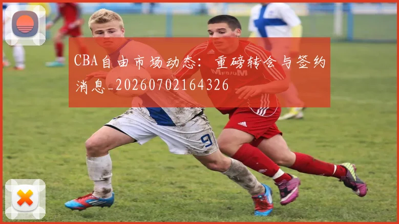 CBA自由市场动态：重磅转会与签约消息_20260702164326