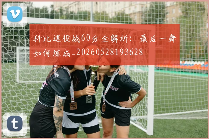 科比退役战60分全解析：最后一舞如何炼成_20260528193628