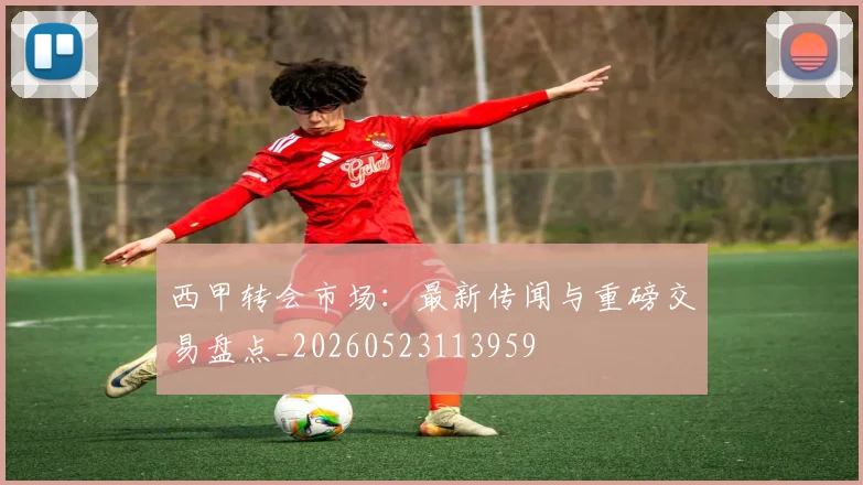 西甲转会市场：最新传闻与重磅交易盘点_20260523113959