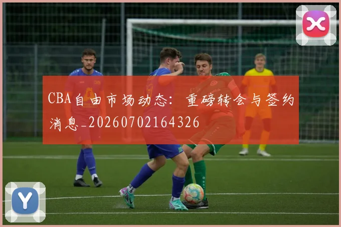 CBA自由市场动态:重磅转会与签约消息_20260702164326