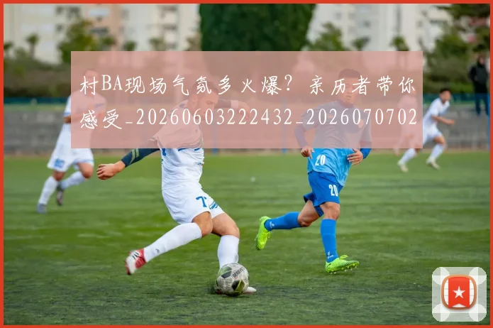 村BA现场气氛多火爆？亲历者带你感受_20260603222432_20260707022200