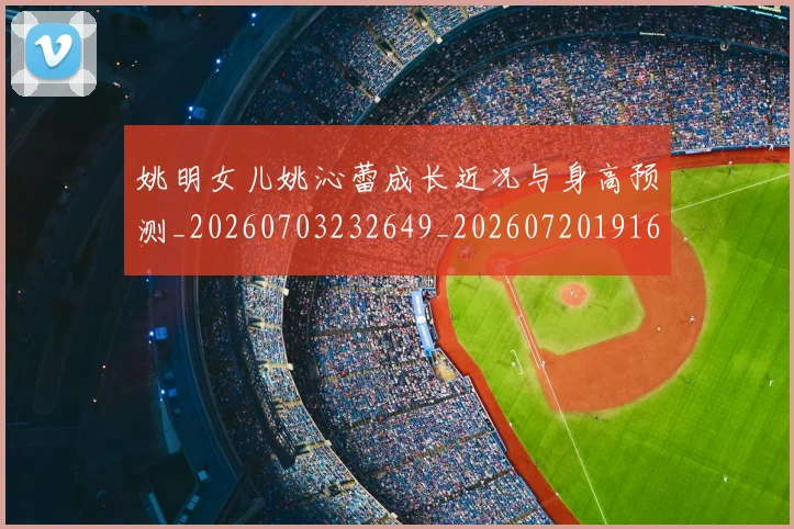 姚明女儿姚沁蕾成长近况与身高预测_20260703232649_20260720191632