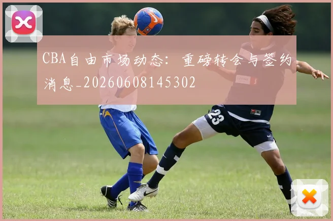 CBA自由市场动态：重磅转会与签约消息_20260608145302